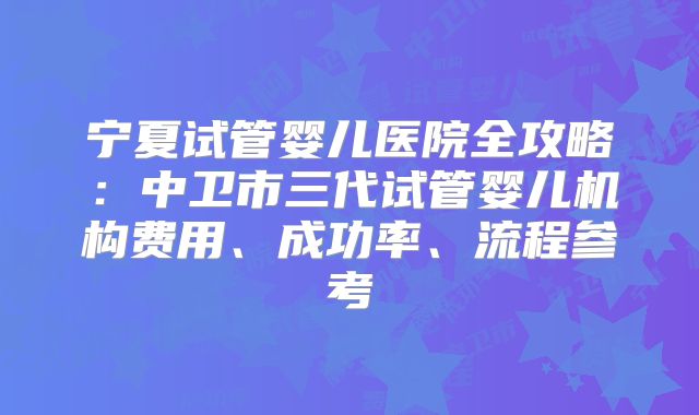 宁夏试管婴儿医院全攻略：中卫市三代试管婴儿机构费用、成功率、流程参考