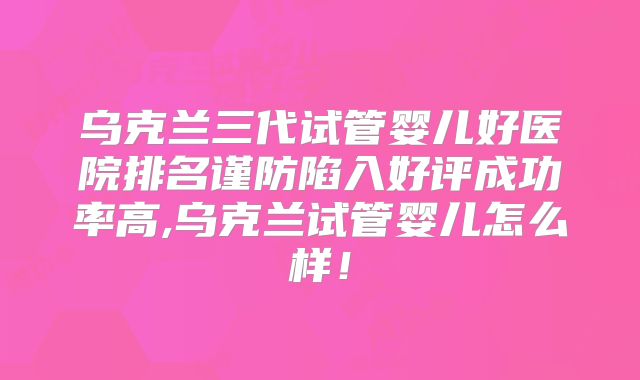 乌克兰三代试管婴儿好医院排名谨防陷入好评成功率高,乌克兰试管婴儿怎么样！