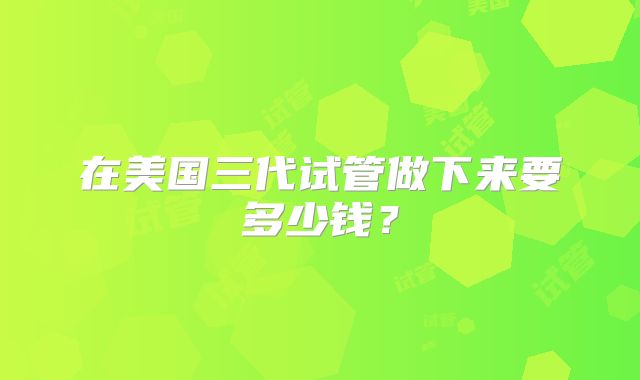 在美国三代试管做下来要多少钱？