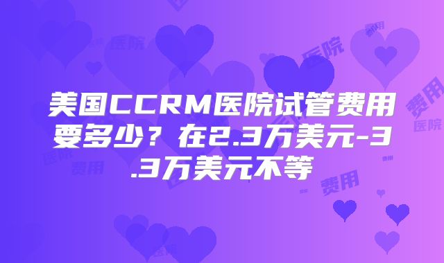 美国CCRM医院试管费用要多少？在2.3万美元-3.3万美元不等