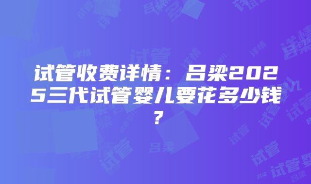 试管收费详情：吕梁2025三代试管婴儿要花多少钱？
