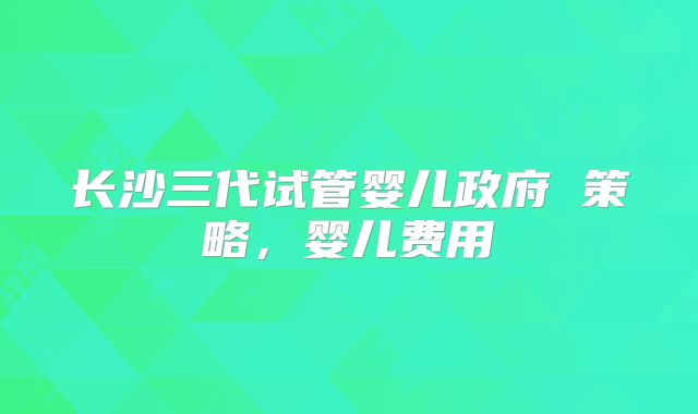 长沙三代试管婴儿政府 策略,婴儿费用