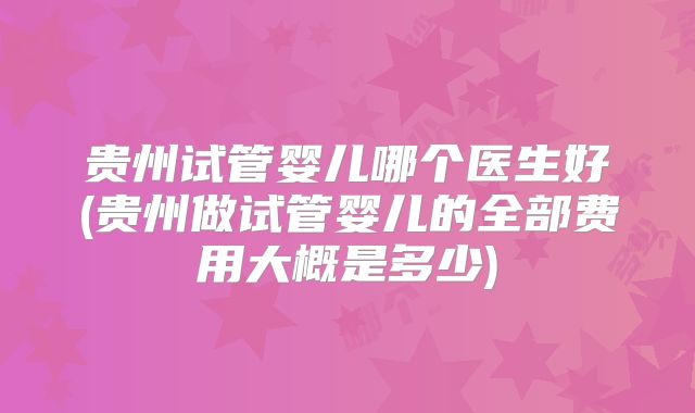 贵州试管婴儿哪个医生好(贵州做试管婴儿的全部费用大概是多少)