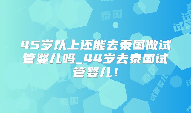 45岁以上还能去泰国做试管婴儿吗_44岁去泰国试管婴儿！