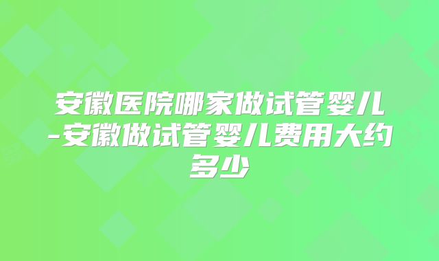 安徽医院哪家做试管婴儿-安徽做试管婴儿费用大约多少