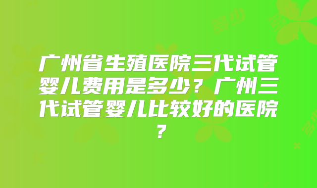 广州省生殖医院三代试管婴儿费用是多少？广州三代试管婴儿比较好的医院？