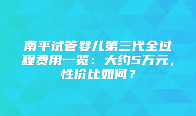 南平试管婴儿第三代全过程费用一览：大约5万元，性价比如何？