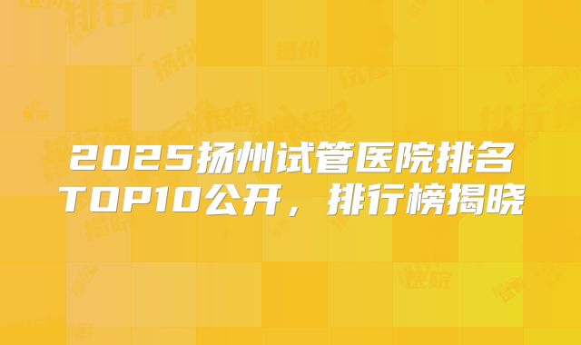 2025扬州试管医院排名TOP10公开,排行榜揭晓