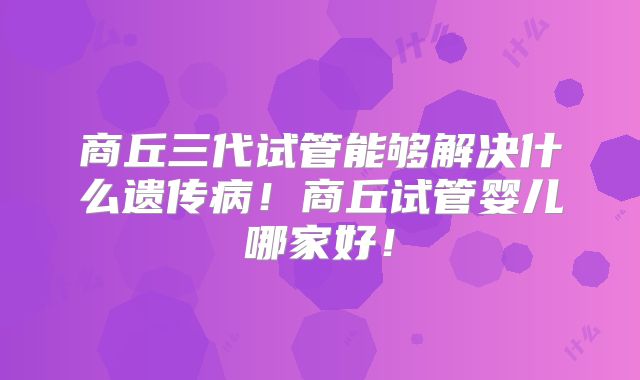 商丘三代试管能够解决什么遗传病！商丘试管婴儿哪家好！