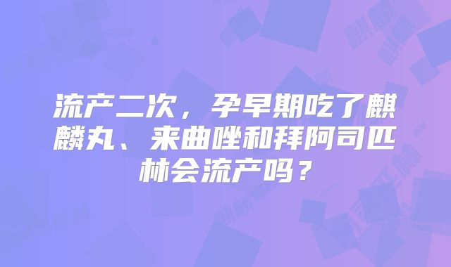 流产二次,孕早期吃了麒麟丸、来曲唑和拜阿司匹林会流产吗?