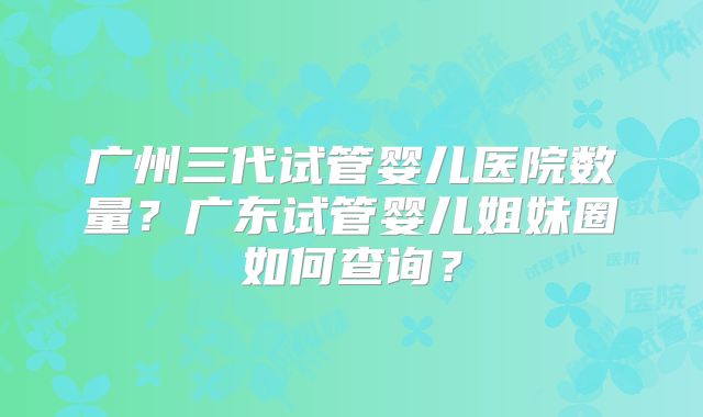 广州三代试管婴儿医院数量?广东试管婴儿姐妹圈如何查询?