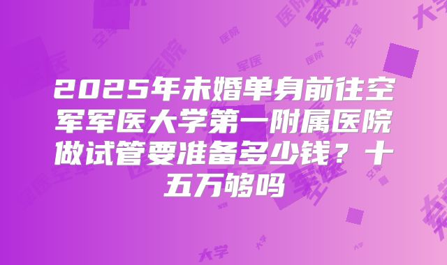 2025年未婚单身前往空军军医大学第一附属医院做试管要准备多少钱？十五万够吗