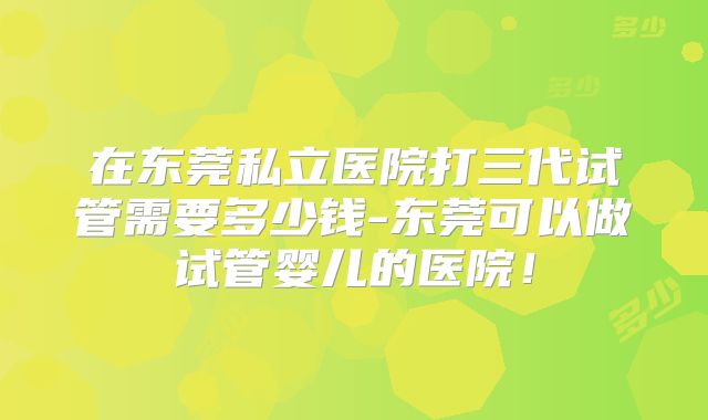 在东莞私立医院打三代试管需要多少钱-东莞可以做试管婴儿的医院！
