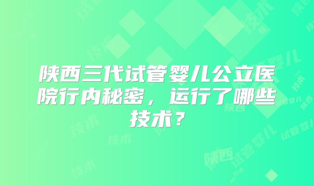 陕西三代试管婴儿公立医院行内秘密，运行了哪些技术？