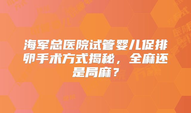 海军总医院试管婴儿促排卵手术方式揭秘，全麻还是局麻？