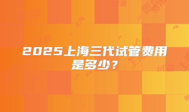 2025上海三代试管费用是多少？