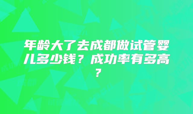 年龄大了去成都做试管婴儿多少钱？成功率有多高？