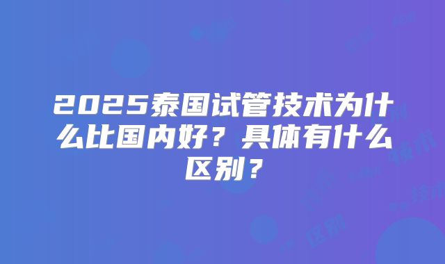 2025泰国试管技术为什么比国内好?具体有什么区别?