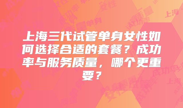 上海三代试管单身女性如何选择合适的套餐？成功率与服务质量，哪个更重要？