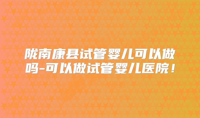 陇南康县试管婴儿可以做吗-可以做试管婴儿医院!