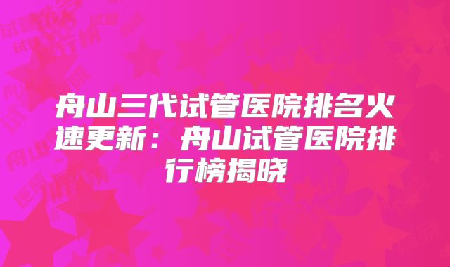 舟山三代试管医院排名火速更新：舟山试管医院排行榜揭晓