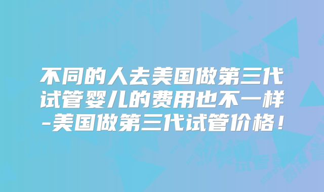 不同的人去美国做第三代试管婴儿的费用也不一样-美国做第三代试管价格！