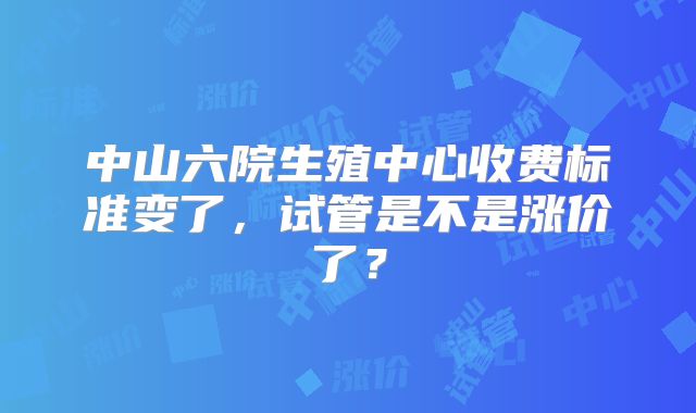 中山六院生殖中心收费标准变了，试管是不是涨价了？