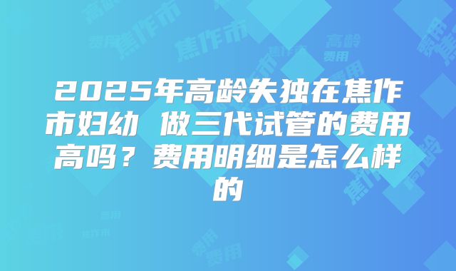 2025年高龄失独在焦作市妇幼 做三代试管的费用高吗?费用明细是怎么样的