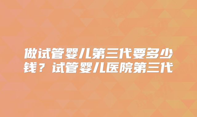 做试管婴儿第三代要多少钱？试管婴儿医院第三代