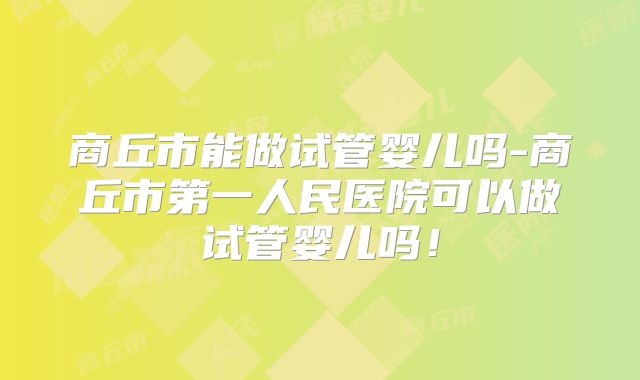商丘市能做试管婴儿吗-商丘市第一人民医院可以做试管婴儿吗！