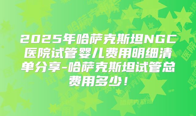 2025年哈萨克斯坦NGC医院试管婴儿费用明细清单分享-哈萨克斯坦试管总费用多少！