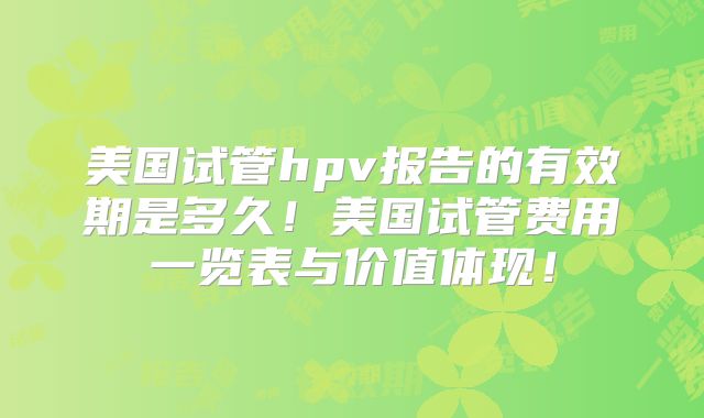 美国试管hpv报告的有效期是多久！美国试管费用一览表与价值体现！