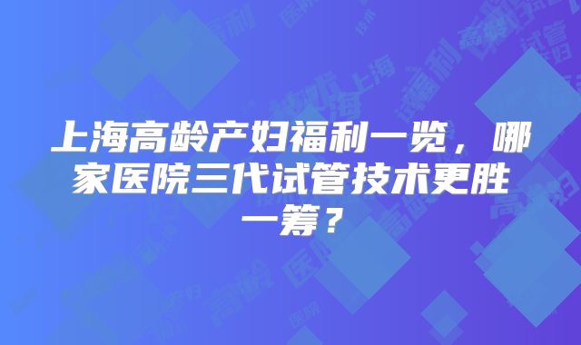 上海高龄产妇福利一览，哪家医院三代试管技术更胜一筹？