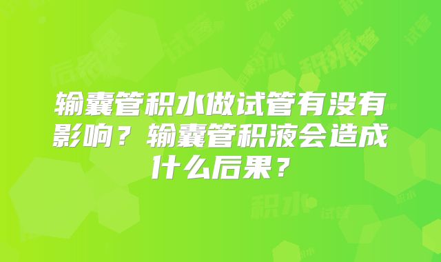 输囊管积水做试管有没有影响?输囊管积液会造成什么后果?