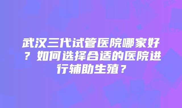 武汉三代试管医院哪家好？如何选择合适的医院进行辅助生殖？