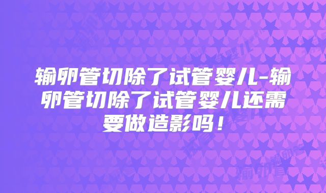输卵管切除了试管婴儿-输卵管切除了试管婴儿还需要做造影吗！