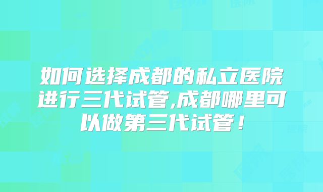 如何选择成都的私立医院进行三代试管,成都哪里可以做第三代试管!