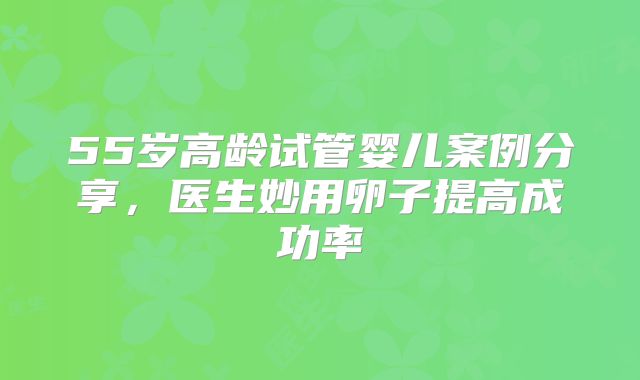 55岁高龄试管婴儿案例分享，医生妙用卵子提高成功率