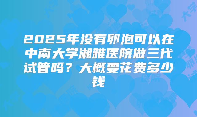 2025年没有卵泡可以在中南大学湘雅医院做三代试管吗?大概要花费多少钱