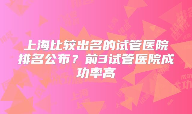 上海比较出名的试管医院排名公布？前3试管医院成功率高