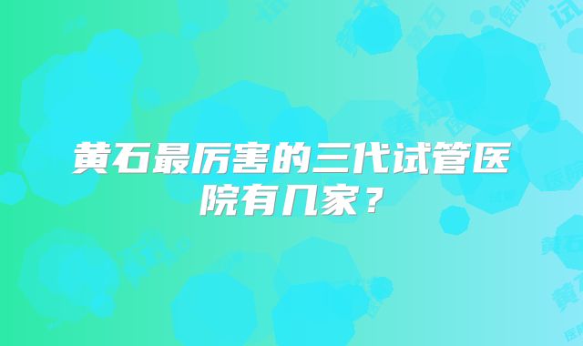 黄石最厉害的三代试管医院有几家？