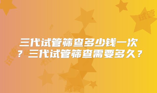 三代试管筛查多少钱一次？三代试管筛查需要多久？