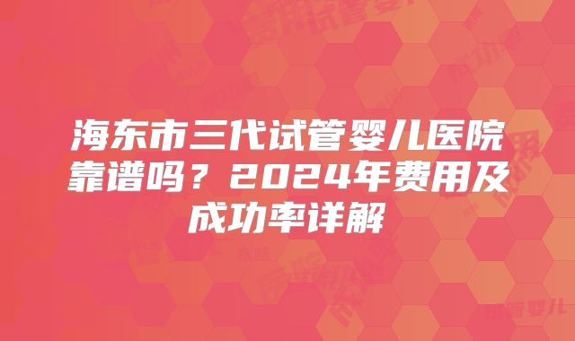 海东市三代试管婴儿医院靠谱吗?2024年费用及成功率详解
