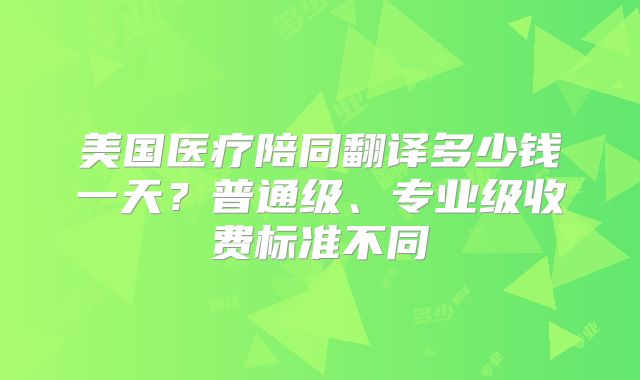 美国医疗陪同翻译多少钱一天？普通级、专业级收费标准不同