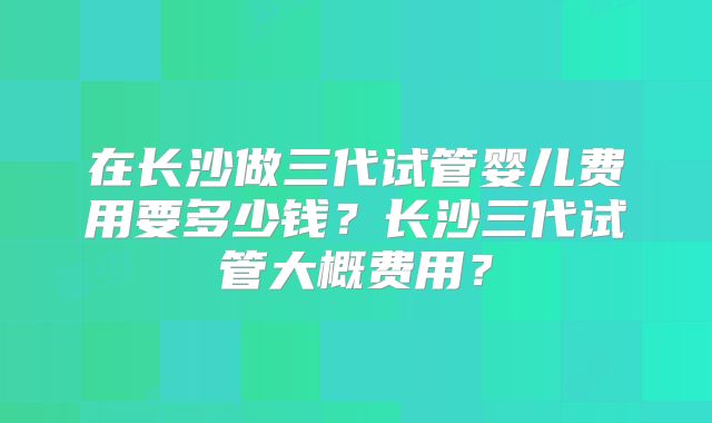 在长沙做三代试管婴儿费用要多少钱?长沙三代试管大概费用?