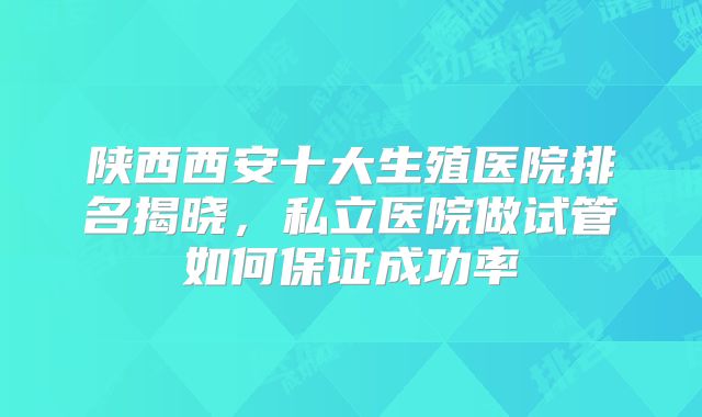 陕西西安十大生殖医院排名揭晓，私立医院做试管如何保证成功率