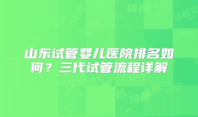 山东试管婴儿医院排名如何?三代试管流程详解