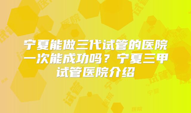宁夏能做三代试管的医院一次能成功吗？宁夏三甲试管医院介绍