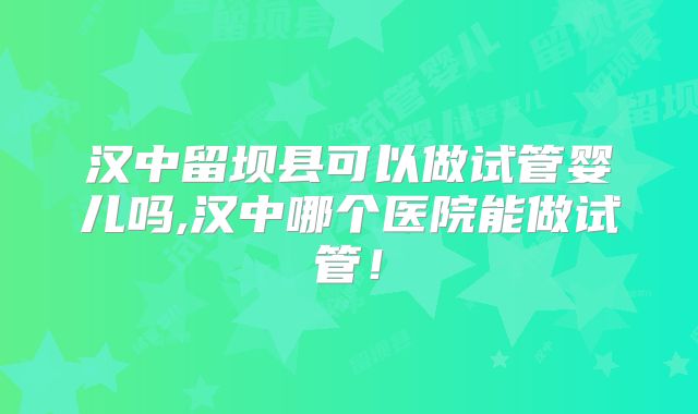 汉中留坝县可以做试管婴儿吗,汉中哪个医院能做试管！