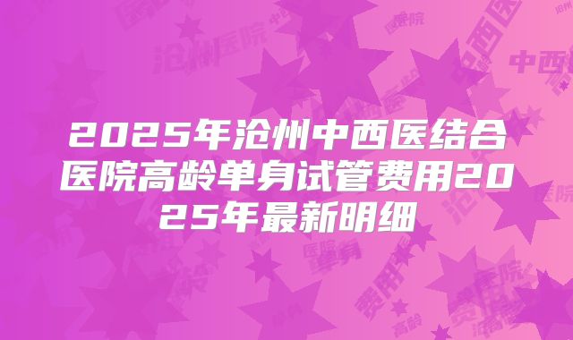 2025年沧州中西医结合医院高龄单身试管费用2025年最新明细